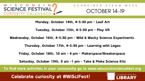 STEAM WEEK, Monday, October 14th - Saturday, October 19th.  As part of the Wisconsin Science Festival ‘Curiosity Unleashed’ we’ll be offering STEAM programs to kids each day of the week!  Monday, October 14th, 4-5:30 pm - Leaf Art Tuesday, October 15th, 4-5:30 pm - Play VR Wednesday, October 16th, 4-5:30 pm - Wild & Wacky Science Experiments  Thursday, October 17th, 4-5:30 pm - Learning with Legos Friday, October 18th, 10 am - 4 pm - Makerspace/Breakerspace  Saturday, October 19th, 9 am -1 pm - Take & Make 